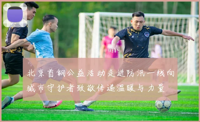 北京首钢公益活动走进防汛一线向城市守护者致敬传递温暖与力量
