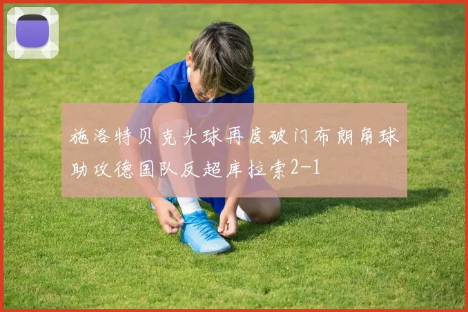 施洛特贝克头球再度破门布朗角球助攻德国队反超库拉索2-1