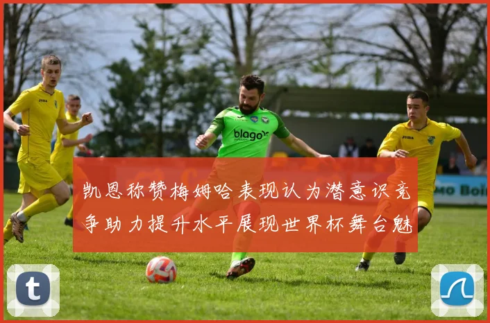 凯恩称赞梅姆哈表现认为潜意识竞争助力提升水平展现世界杯舞台魅力