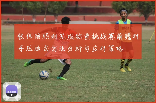 张伟丽顺利完成称重挑战赛前瞻对手压迫式打法分析与应对策略