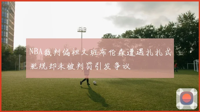 NBA裁判偏袒文班布伦森遭遇扎扎式犯规却未被判罚引发争议