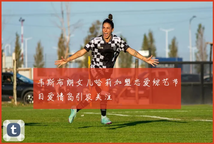 韦斯布朗女儿哈莉加盟恋爱综艺节目爱情岛引发关注