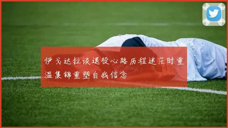 伊戈达拉谈退役心路历程迷茫时重温集锦重塑自我信念