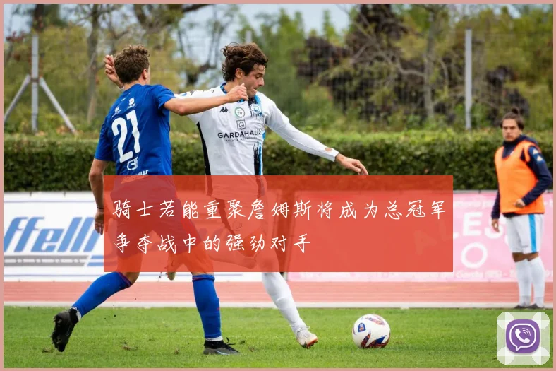 骑士若能重聚詹姆斯将成为总冠军争夺战中的强劲对手